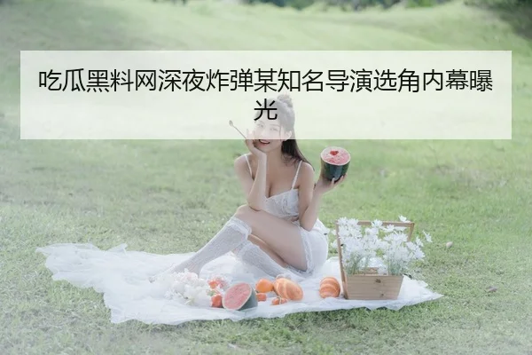 吃瓜黑料网深夜炸弹某知名导演选角内幕曝光