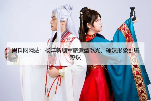 黑料网网站：杨洋新剧军旅造型曝光，硬汉形象引爆热议